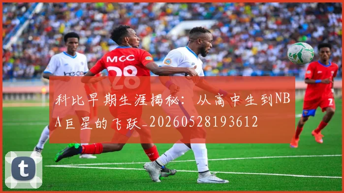 科比早期生涯揭秘：从高中生到NBA巨星的飞跃_20260528193612