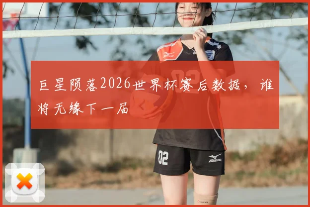 巨星陨落2026世界杯赛后数据，谁将无缘下一届