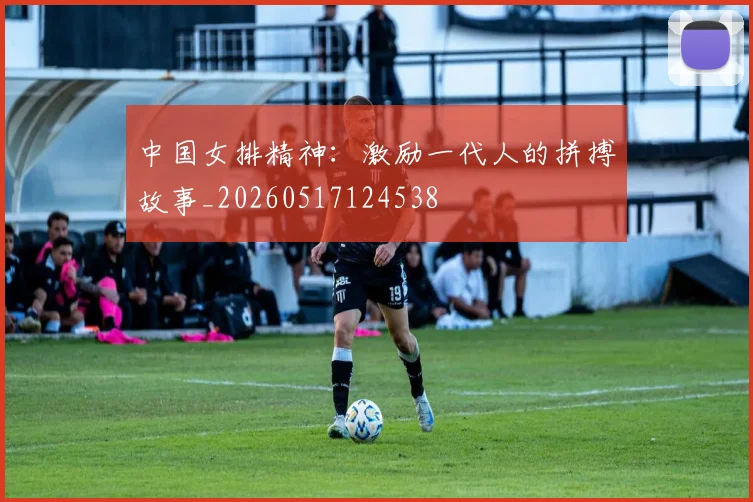 中国女排精神：激励一代人的拼搏故事_20260517124538