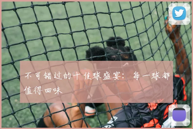 不可错过的十佳球盛宴:每一球都值得回味