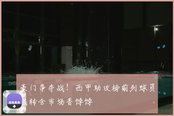 豪门争夺战！西甲助攻榜前列球员成转会市场香饽饽