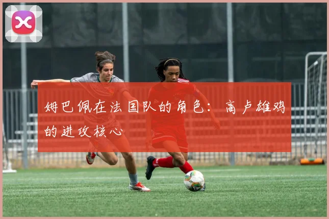 姆巴佩在法国队的角色：高卢雄鸡的进攻核心