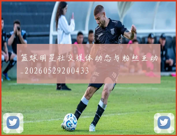 篮球明星社交媒体动态与粉丝互动_20260529200433