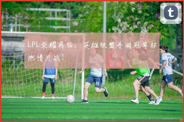 LPL荣耀再临，英雄联盟手游冠军杯燃情开战！