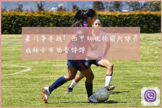 豪门争夺战！西甲助攻榜前列球员成转会市场香饽饽